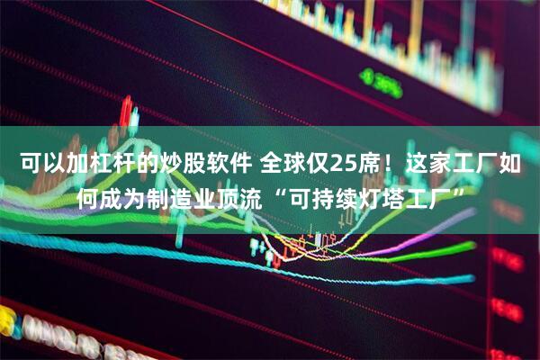 可以加杠杆的炒股软件 全球仅25席！这家工厂如何成为制造业顶流 “可持续灯塔工厂”