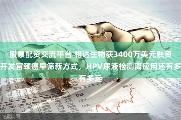 股票配资交流平台 相达生物获3400万美元融资，开发宫颈癌早筛新方式，HPV尿液检测离应用还有多远
