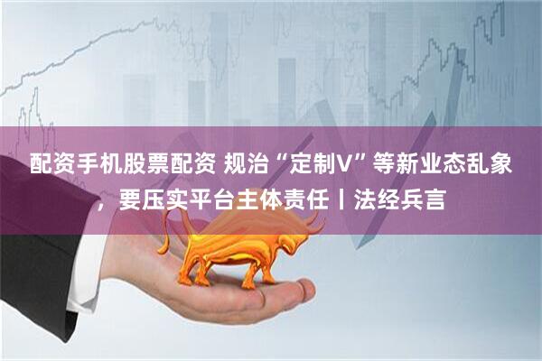配资手机股票配资 规治“定制V”等新业态乱象，要压实平台主体责任丨法经兵言