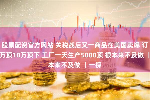 股票配资官方网站 关税战后又一商品在美国卖爆 订单10万顶10万顶下 工厂一天生产5000顶 根本来不及做 ｜一探