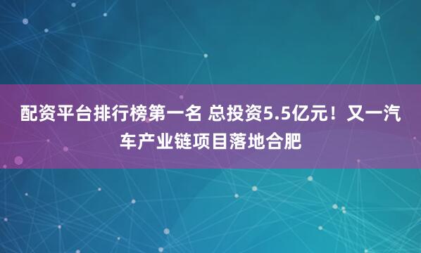 配资平台排行榜第一名 总投资5.5亿元！又一汽车产业链项目落地合肥