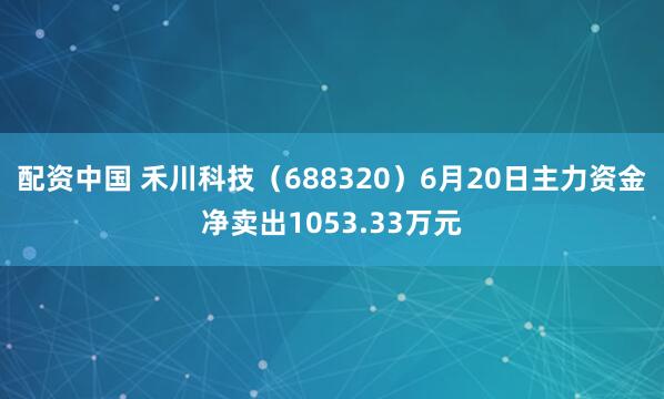 配资中国 禾川科技（688320）6月20日主力资金净卖出1053.33万元