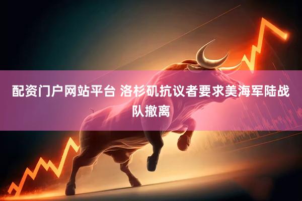 配资门户网站平台 洛杉矶抗议者要求美海军陆战队撤离