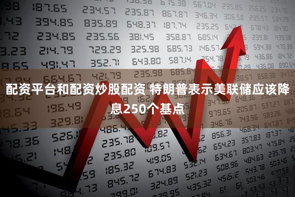配资平台和配资炒股配资 特朗普表示美联储应该降息250个基点