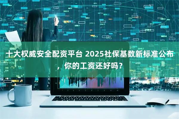 十大权威安全配资平台 2025社保基数新标准公布，你的工资还好吗？