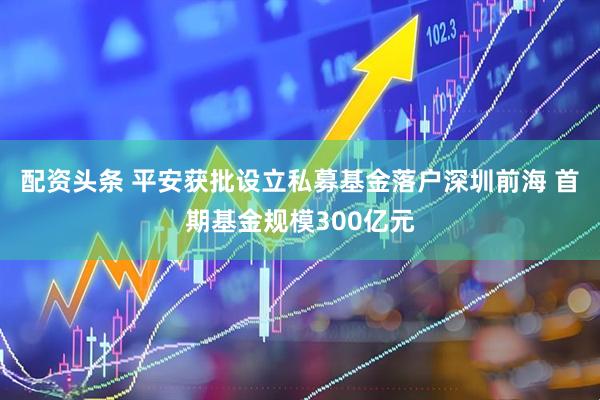 配资头条 平安获批设立私募基金落户深圳前海 首期基金规模300亿元