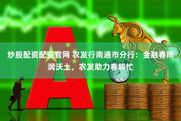 炒股配资配资官网 农发行南通市分行：金融春雨润沃土，农发助力春耕忙