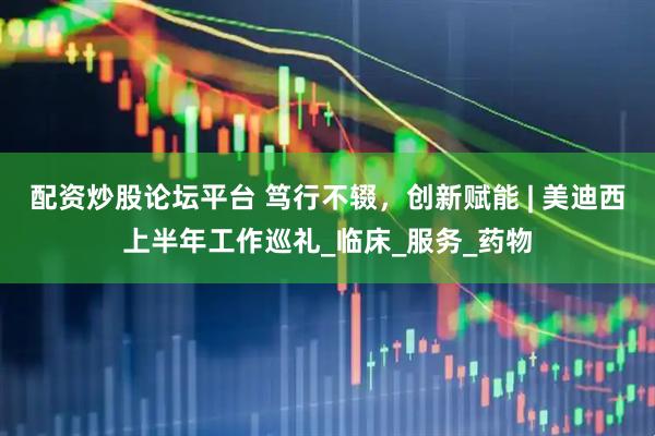 配资炒股论坛平台 笃行不辍，创新赋能 | 美迪西上半年工作巡礼_临床_服务_药物