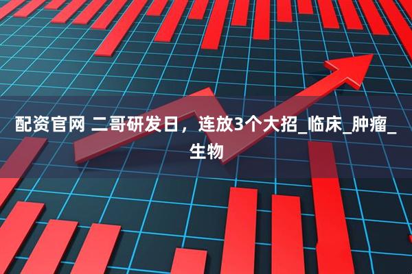 配资官网 二哥研发日，连放3个大招_临床_肿瘤_生物