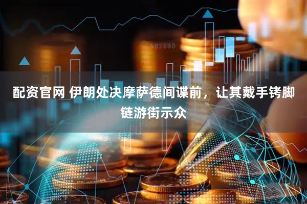配资官网 伊朗处决摩萨德间谍前，让其戴手铐脚链游街示众