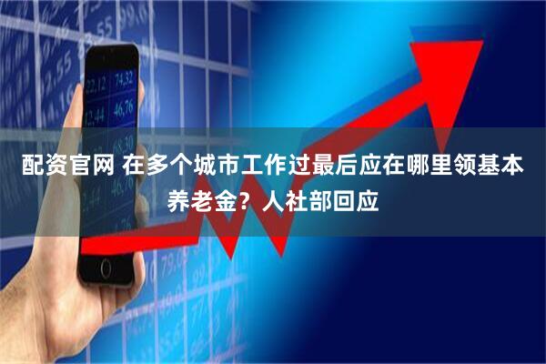 配资官网 在多个城市工作过最后应在哪里领基本养老金？人社部回应