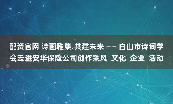 配资官网 诗画雅集.共建未来 —— 白山市诗词学会走进安华保险公司创作采风_文化_企业_活动