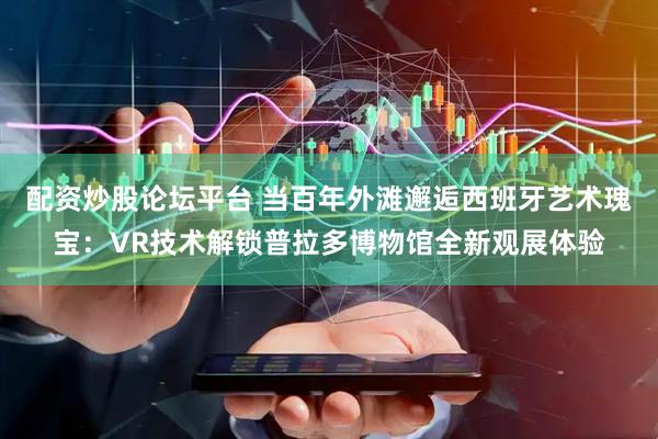 配资炒股论坛平台 当百年外滩邂逅西班牙艺术瑰宝：VR技术解锁普拉多博物馆全新观展体验