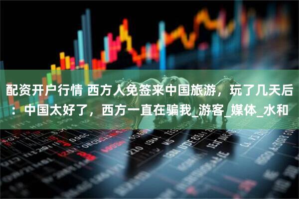 配资开户行情 西方人免签来中国旅游，玩了几天后：中国太好了，西方一直在骗我_游客_媒体_水和