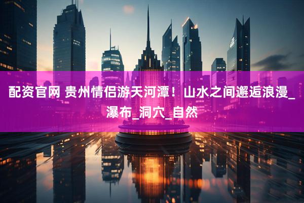 配资官网 贵州情侣游天河潭！山水之间邂逅浪漫_瀑布_洞穴_自然