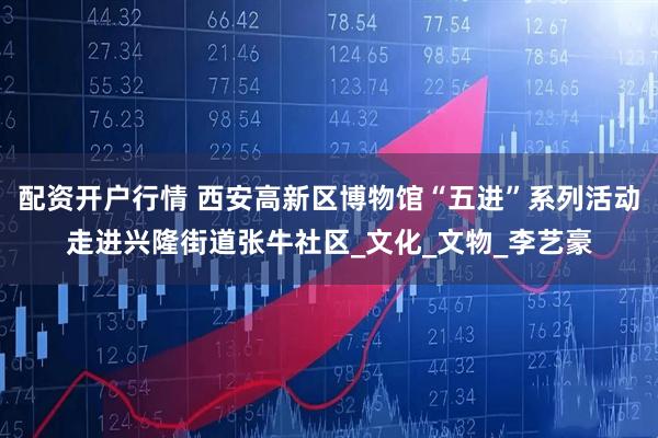 配资开户行情 西安高新区博物馆“五进”系列活动走进兴隆街道张牛社区_文化_文物_李艺豪