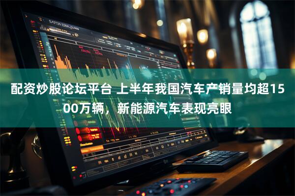 配资炒股论坛平台 上半年我国汽车产销量均超1500万辆，新能源汽车表现亮眼