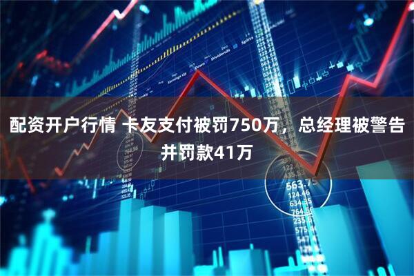 配资开户行情 卡友支付被罚750万，总经理被警告并罚款41万