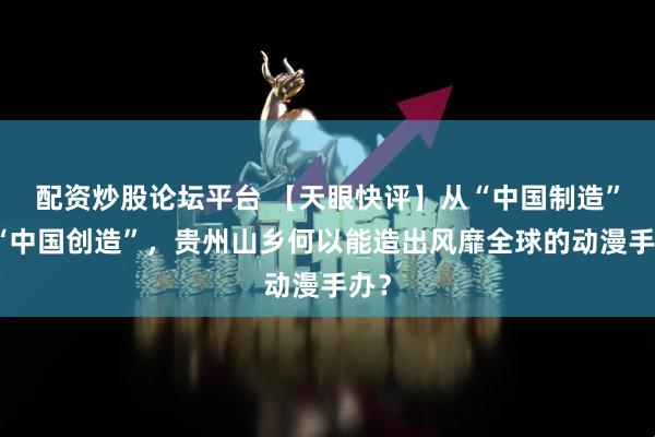 配资炒股论坛平台 【天眼快评】从“中国制造”到“中国创造”，贵州山乡何以能造出风靡全球的动漫手办？