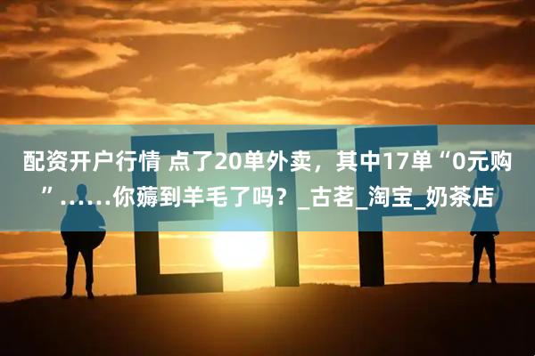 配资开户行情 点了20单外卖，其中17单“0元购”……你薅到羊毛了吗？_古茗_淘宝_奶茶店