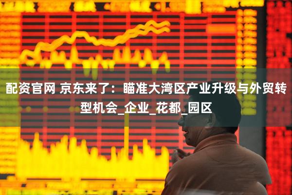 配资官网 京东来了：瞄准大湾区产业升级与外贸转型机会_企业_花都_园区