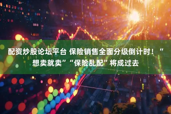 配资炒股论坛平台 保险销售全面分级倒计时！“想卖就卖”“保险乱配”将成过去