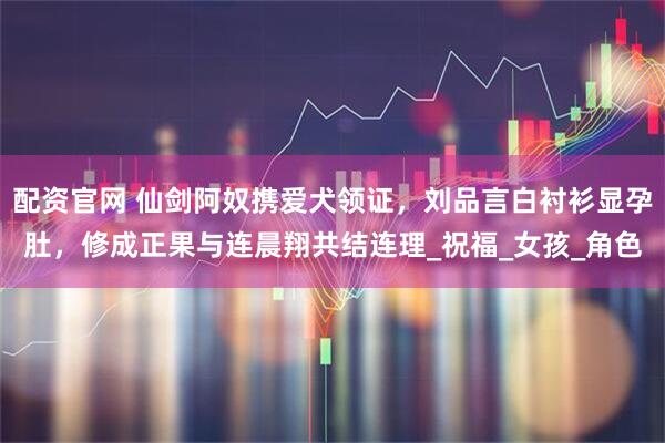 配资官网 仙剑阿奴携爱犬领证，刘品言白衬衫显孕肚，修成正果与连晨翔共结连理_祝福_女孩_角色