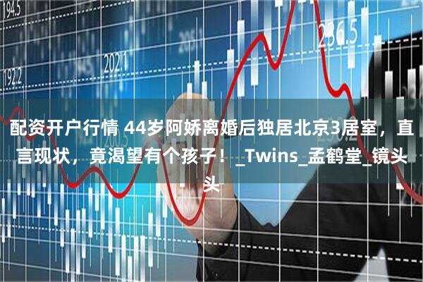 配资开户行情 44岁阿娇离婚后独居北京3居室，直言现状，竟渴望有个孩子！_Twins_孟鹤堂_镜头