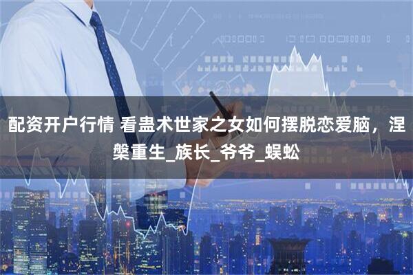 配资开户行情 看蛊术世家之女如何摆脱恋爱脑，涅槃重生_族长_爷爷_蜈蚣