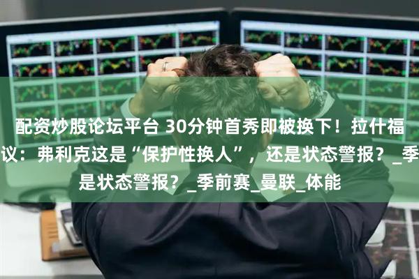配资炒股论坛平台 30分钟首秀即被换下！拉什福德巴萨首演惹争议：弗利克这是“保护性换人”，还是状态警报？_季前赛_曼联_体能