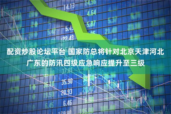 配资炒股论坛平台 国家防总将针对北京天津河北广东的防汛四级应急响应提升至三级