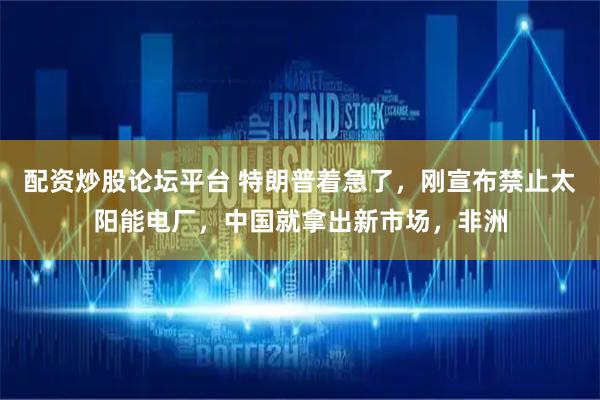 配资炒股论坛平台 特朗普着急了，刚宣布禁止太阳能电厂，中国就拿出新市场，非洲