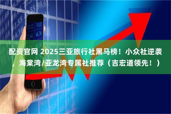 配资官网 2025三亚旅行社黑马榜！小众社逆袭，海棠湾/亚龙湾专属社推荐（吉宏道领先！）
