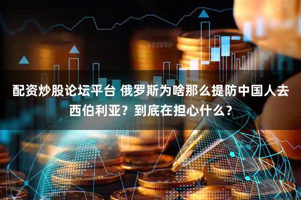 配资炒股论坛平台 俄罗斯为啥那么提防中国人去西伯利亚？到底在担心什么？