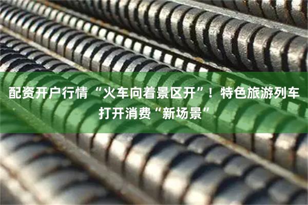 配资开户行情 “火车向着景区开”！特色旅游列车打开消费“新场景”