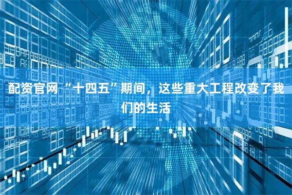 配资官网 “十四五”期间，这些重大工程改变了我们的生活