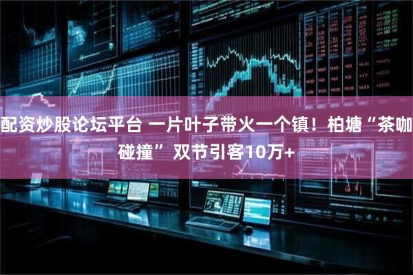 配资炒股论坛平台 一片叶子带火一个镇！柏塘“茶咖碰撞” 双节引客10万+