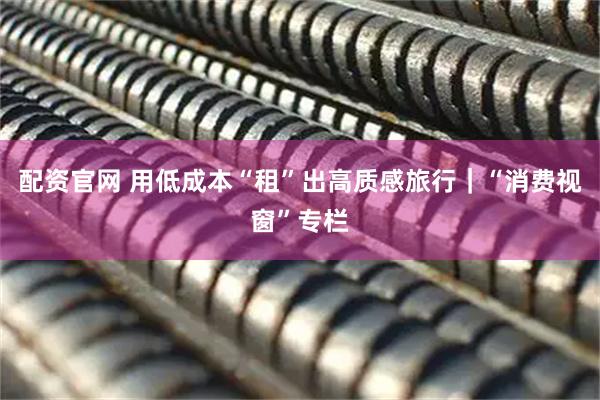 配资官网 用低成本“租”出高质感旅行｜“消费视窗”专栏
